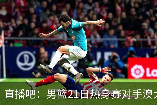直播吧：男篮21日热身赛对手澳大利亚阵容多是年轻人 超新星在列